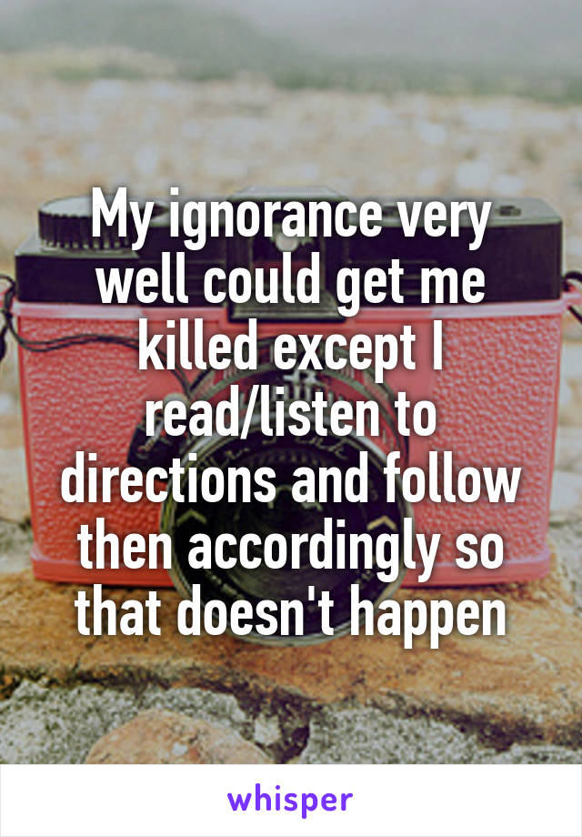 My ignorance very well could get me killed except I read/listen to directions and follow then accordingly so that doesn't happen