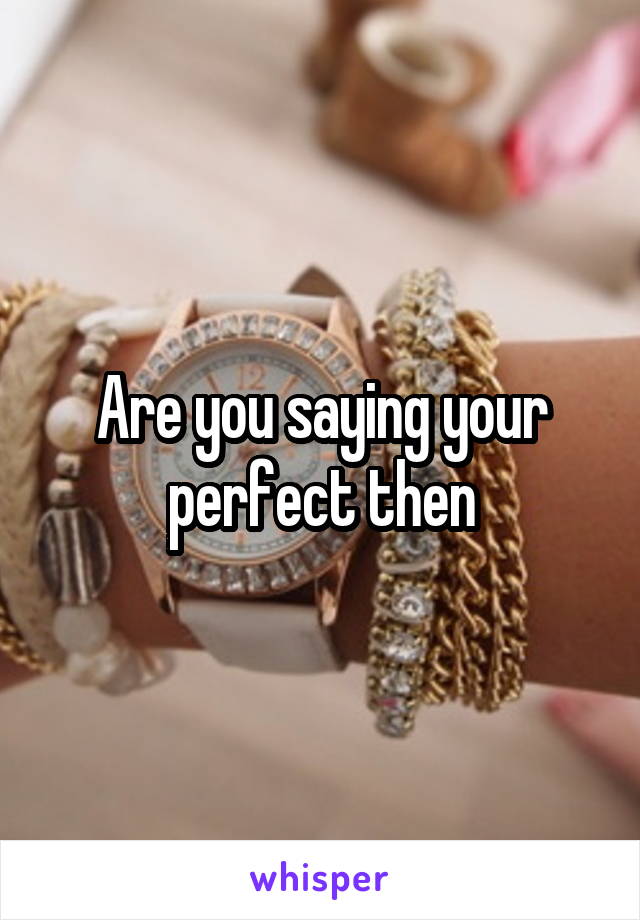 Are you saying your perfect then