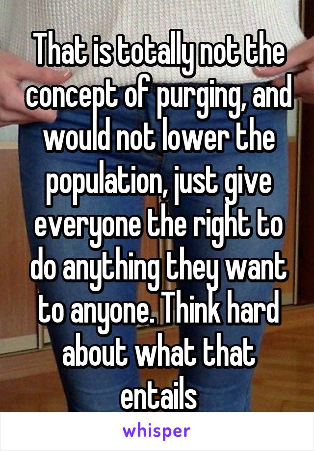 That is totally not the concept of purging, and would not lower the population, just give everyone the right to do anything they want to anyone. Think hard about what that entails