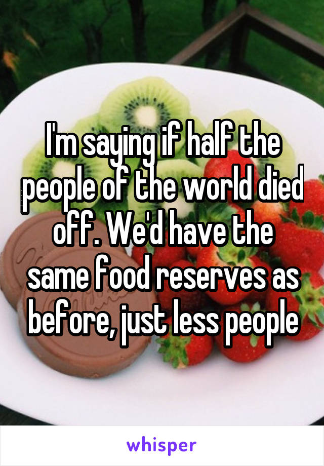 I'm saying if half the people of the world died off. We'd have the same food reserves as before, just less people