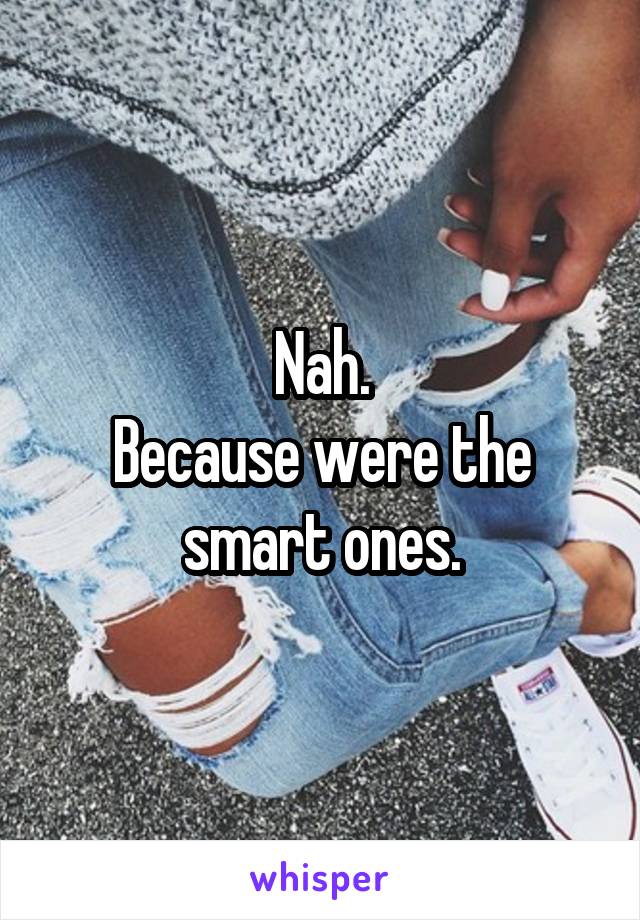 Nah.
Because were the smart ones.