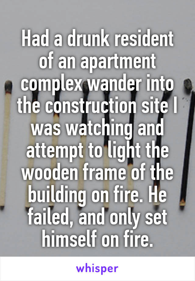 Had a drunk resident of an apartment complex wander into the construction site I was watching and attempt to light the wooden frame of the building on fire. He failed, and only set himself on fire.