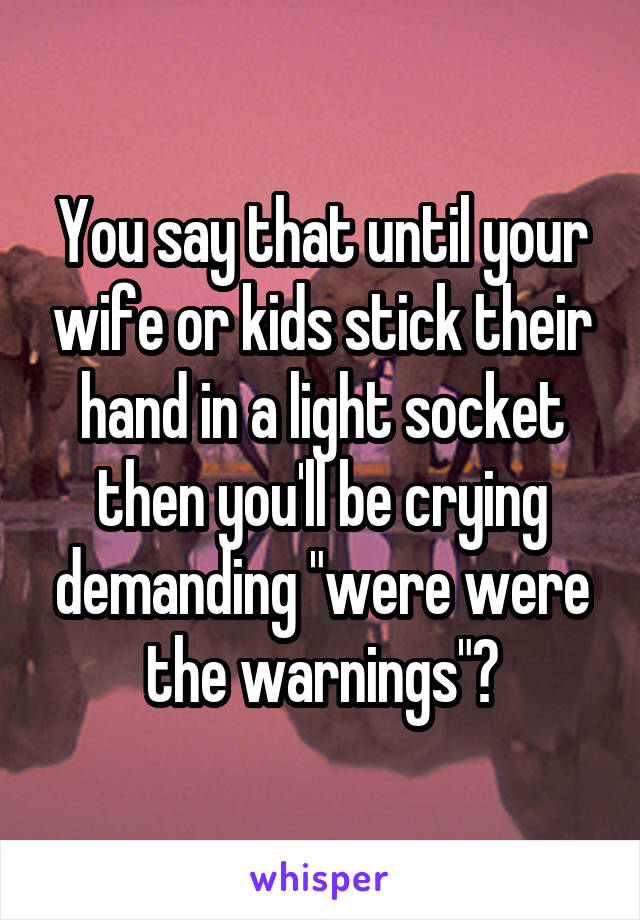 You say that until your wife or kids stick their hand in a light socket then you'll be crying demanding "were were the warnings"?