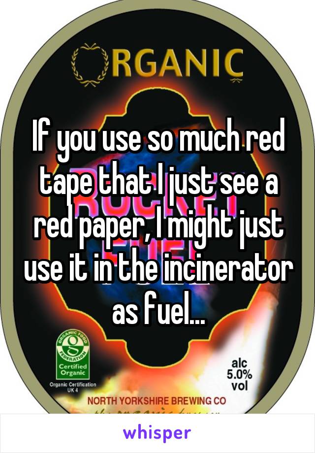 If you use so much red tape that I just see a red paper, I might just use it in the incinerator as fuel...