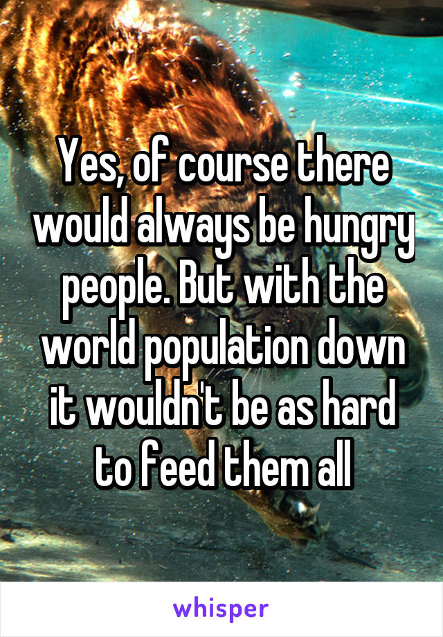 Yes, of course there would always be hungry people. But with the world population down it wouldn't be as hard to feed them all