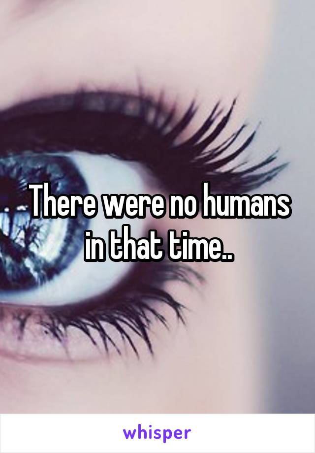 There were no humans in that time..