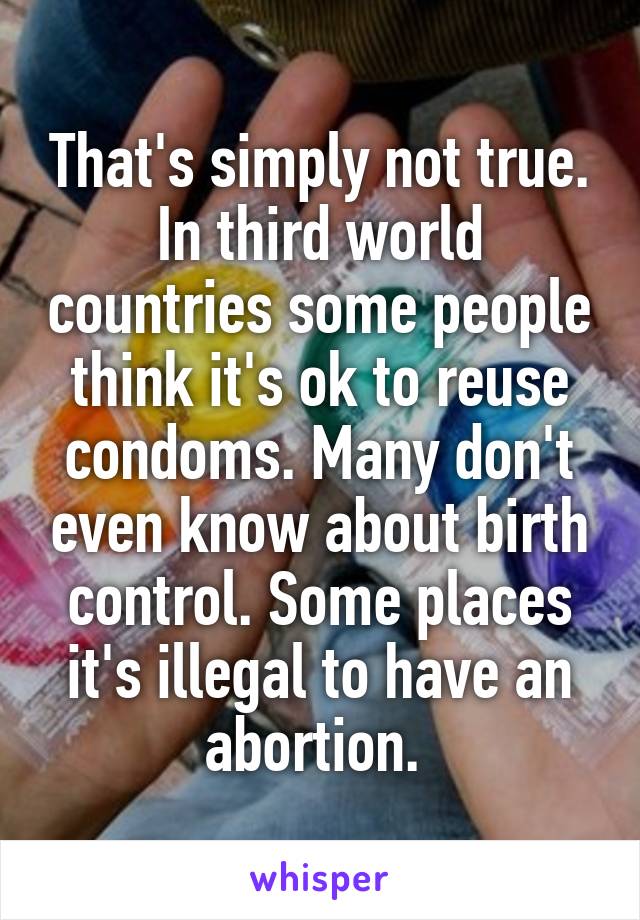 That's simply not true. In third world countries some people think it's ok to reuse condoms. Many don't even know about birth control. Some places it's illegal to have an abortion. 