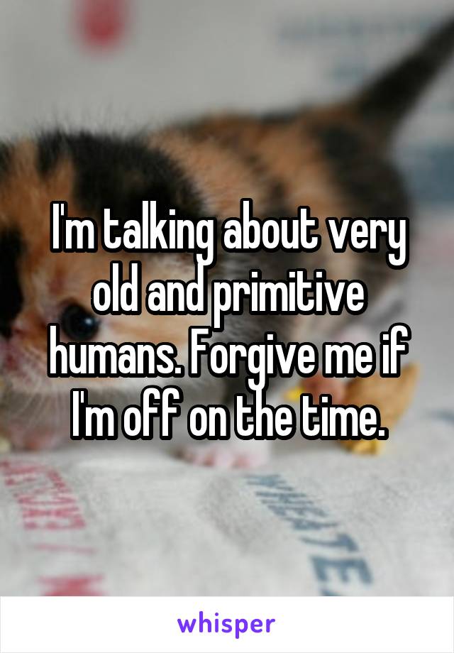 I'm talking about very old and primitive humans. Forgive me if I'm off on the time.