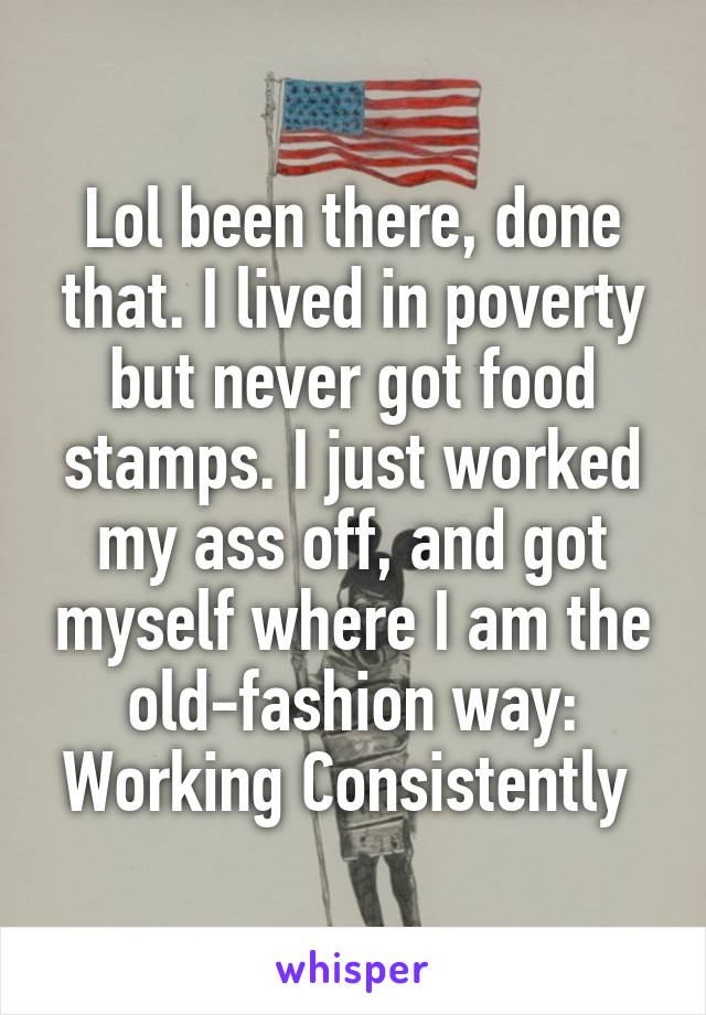 Lol been there, done that. I lived in poverty but never got food stamps. I just worked my ass off, and got myself where I am the old-fashion way: Working Consistently 