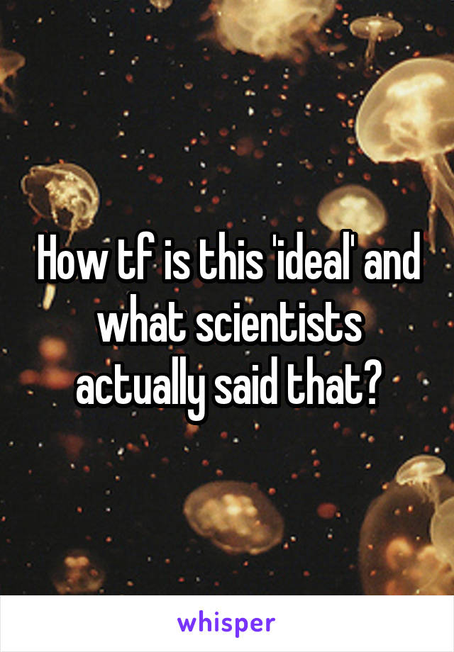 How tf is this 'ideal' and what scientists actually said that?