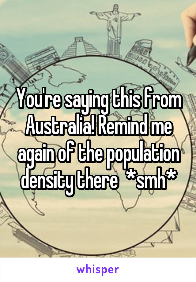 You're saying this from Australia! Remind me again of the population density there  *smh*