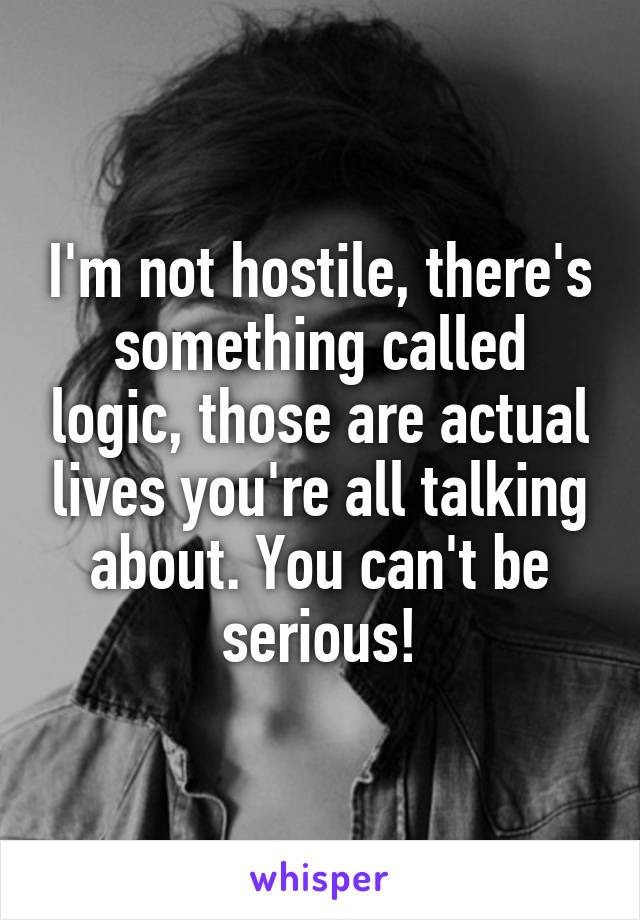 I'm not hostile, there's something called logic, those are actual lives you're all talking about. You can't be serious!