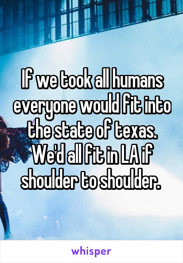 If we took all humans everyone would fit into the state of texas. We'd all fit in LA if shoulder to shoulder. 