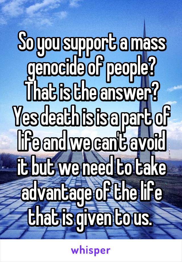 So you support a mass genocide of people? That is the answer? Yes death is is a part of life and we can't avoid it but we need to take advantage of the life that is given to us. 