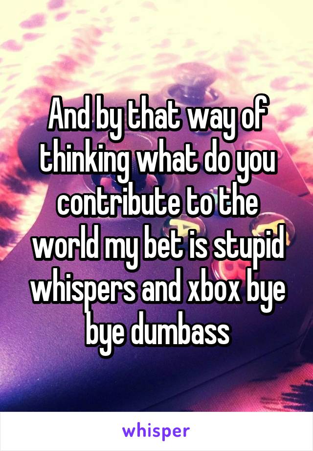 And by that way of thinking what do you contribute to the world my bet is stupid whispers and xbox bye bye dumbass