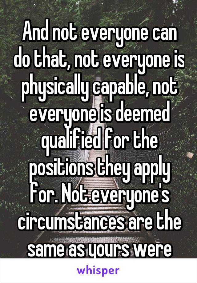 And not everyone can do that, not everyone is physically capable, not everyone is deemed qualified for the positions they apply for. Not everyone's circumstances are the same as yours were