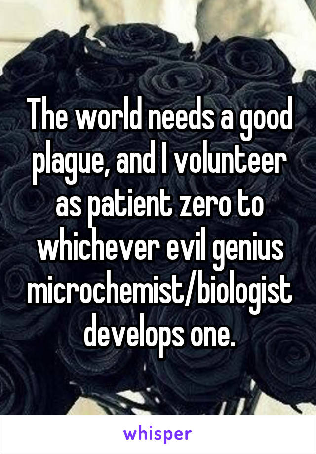 The world needs a good plague, and I volunteer as patient zero to whichever evil genius microchemist/biologist develops one.