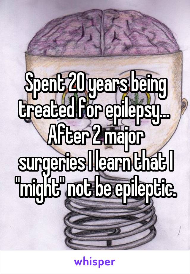 Spent 20 years being treated for epilepsy... 
After 2 major surgeries I learn that I "might" not be epileptic.