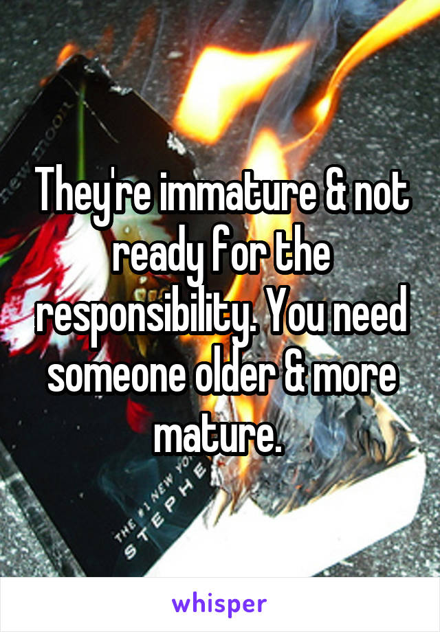 They're immature & not ready for the responsibility. You need someone older & more mature. 