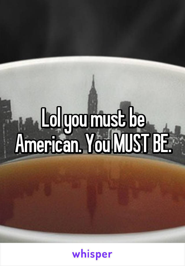 Lol you must be American. You MUST BE.