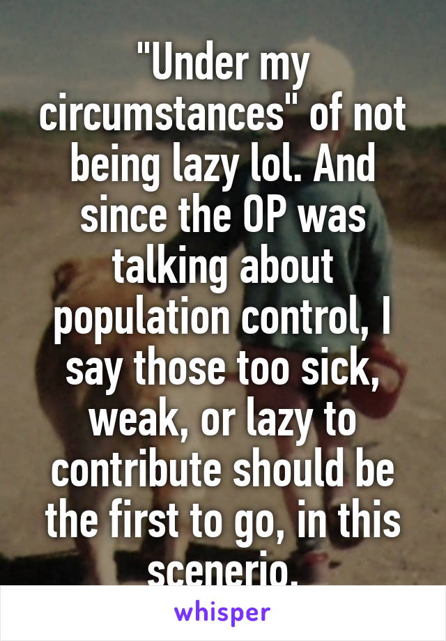 "Under my circumstances" of not being lazy lol. And since the OP was talking about population control, I say those too sick, weak, or lazy to contribute should be the first to go, in this scenerio.