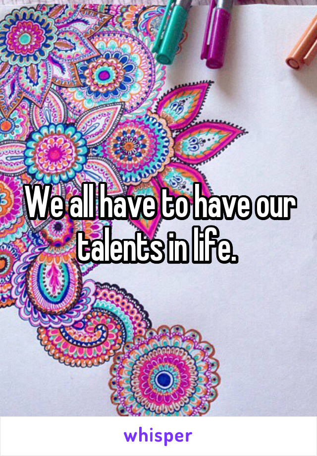 We all have to have our talents in life. 