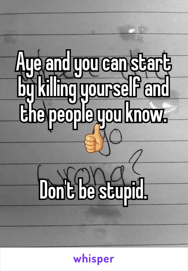 Aye and you can start by killing yourself and the people you know. 👍

Don't be stupid.