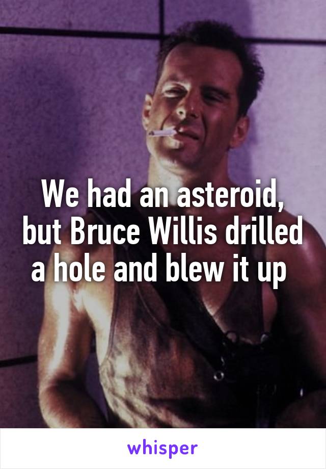 We had an asteroid, but Bruce Willis drilled a hole and blew it up 