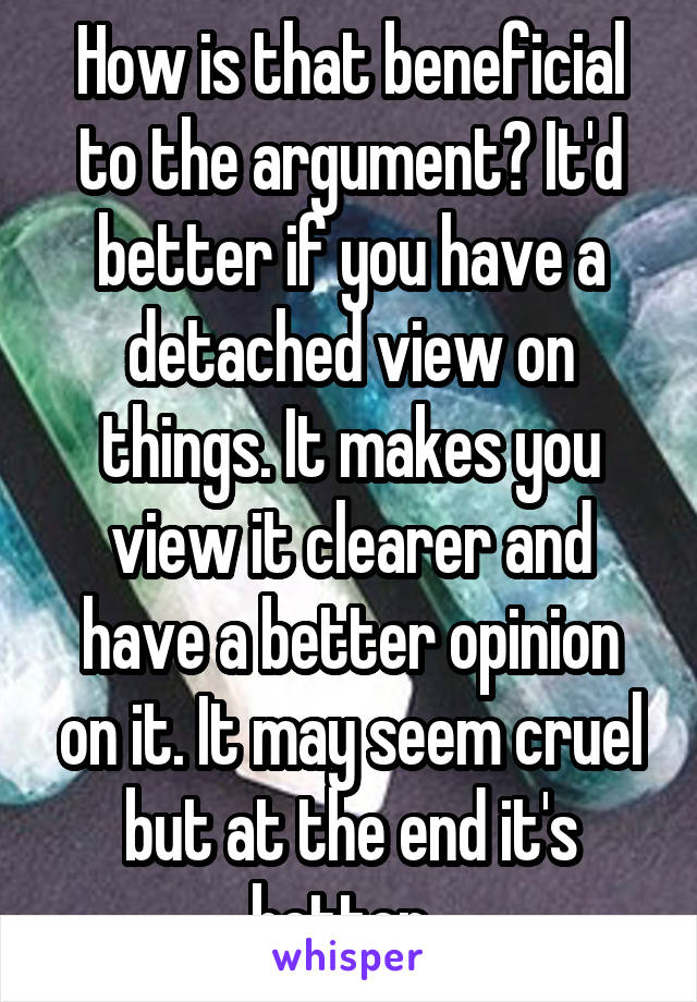 How is that beneficial to the argument? It'd better if you have a detached view on things. It makes you view it clearer and have a better opinion on it. It may seem cruel but at the end it's better. 