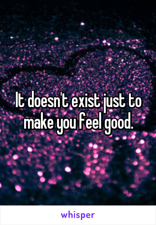 It doesn't exist just to make you feel good.