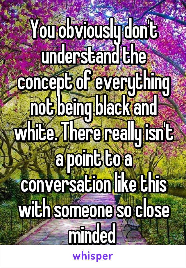 You obviously don't understand the concept of everything not being black and white. There really isn't a point to a conversation like this with someone so close minded 