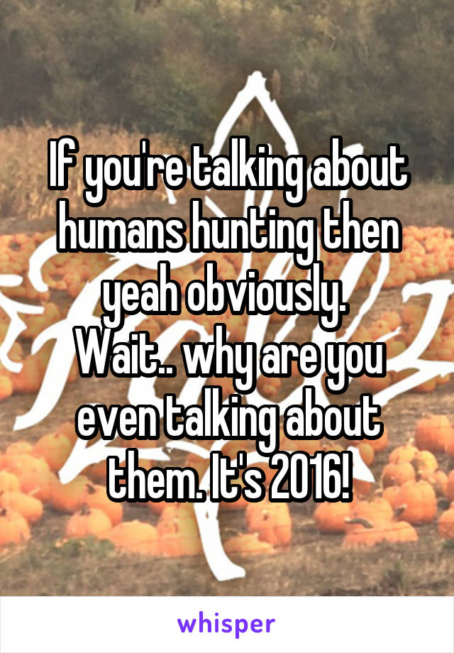 If you're talking about humans hunting then yeah obviously. 
Wait.. why are you even talking about them. It's 2016!