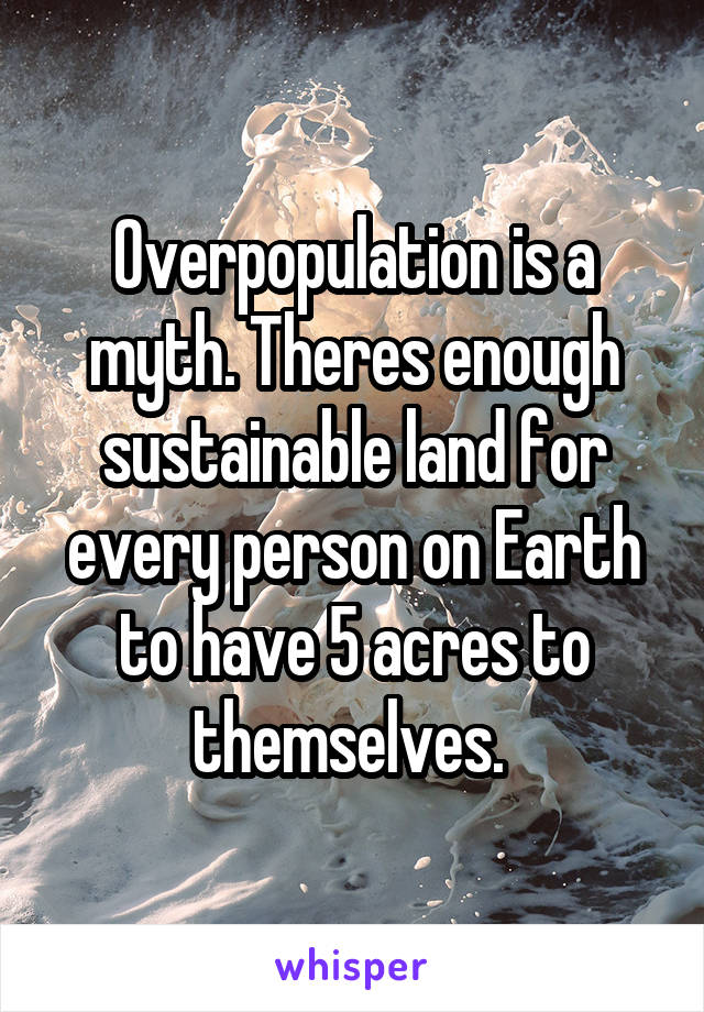 Overpopulation is a myth. Theres enough sustainable land for every person on Earth to have 5 acres to themselves. 