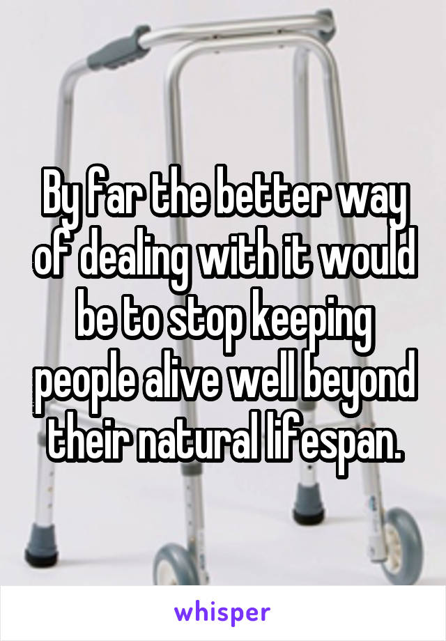 By far the better way of dealing with it would be to stop keeping people alive well beyond their natural lifespan.