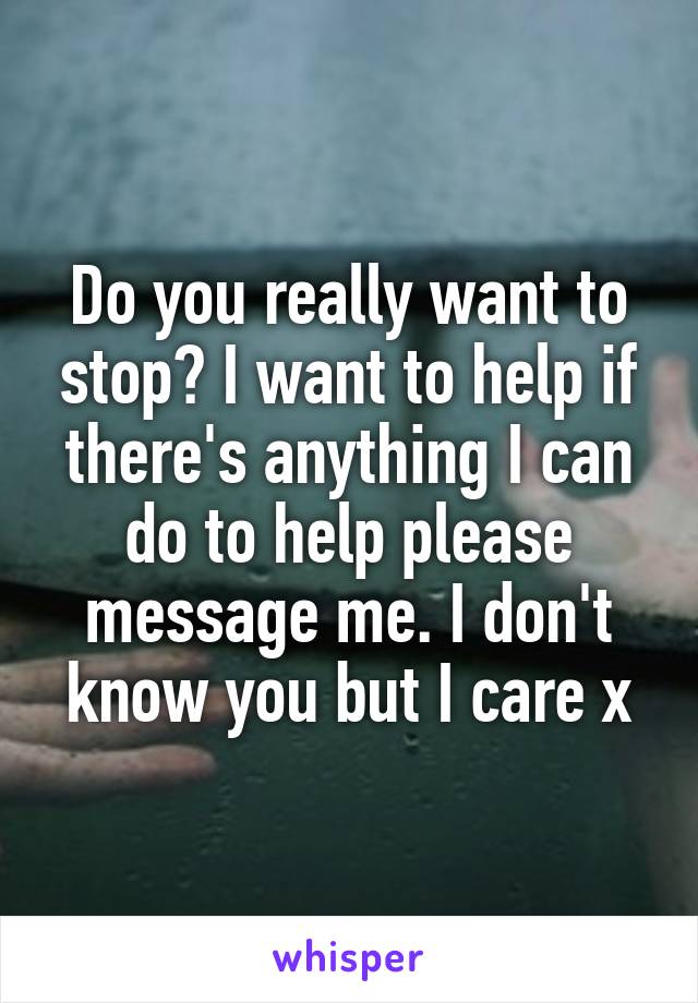 Do you really want to stop? I want to help if there's anything I can do to help please message me. I don't know you but I care x