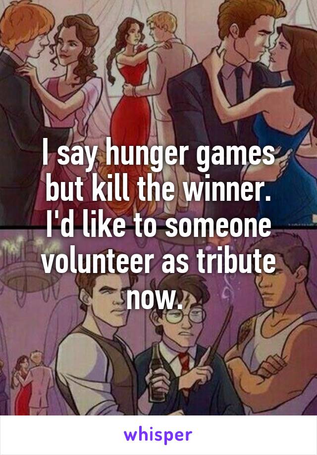 I say hunger games but kill the winner.
I'd like to someone volunteer as tribute now. 