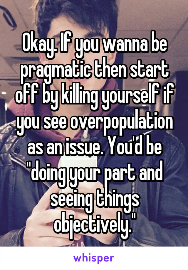 Okay. If you wanna be pragmatic then start off by killing yourself if you see overpopulation as an issue. You'd be "doing your part and seeing things objectively."