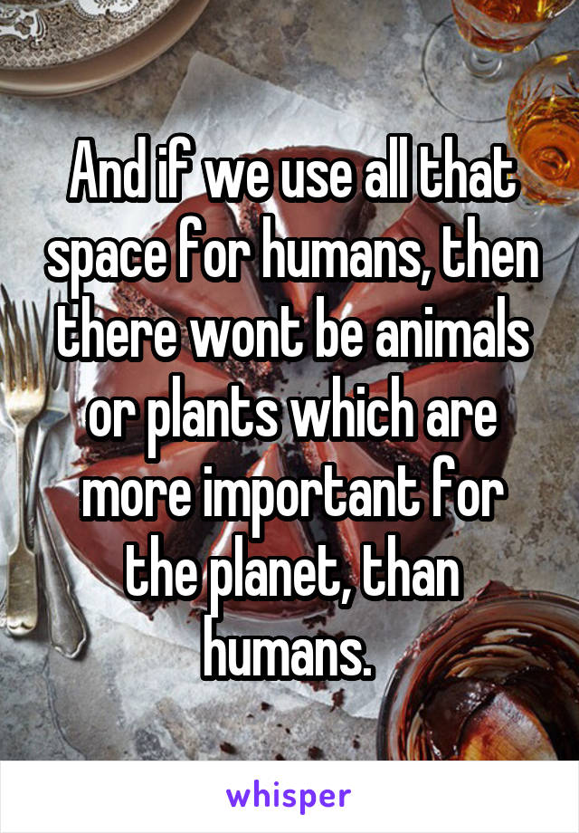 And if we use all that space for humans, then there wont be animals or plants which are more important for the planet, than humans. 