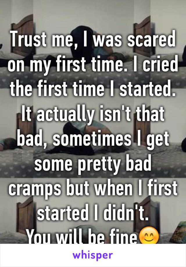 Trust me, I was scared on my first time. I cried  the first time I started. It actually isn't that bad, sometimes I get some pretty bad cramps but when I first started I didn't. 
You will be fine😊