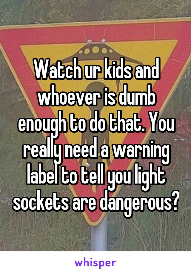 Watch ur kids and whoever is dumb enough to do that. You really need a warning label to tell you light sockets are dangerous?