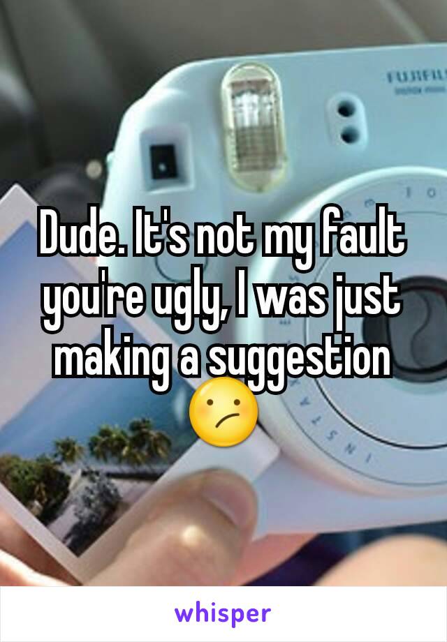 Dude. It's not my fault you're ugly, I was just making a suggestion
😕