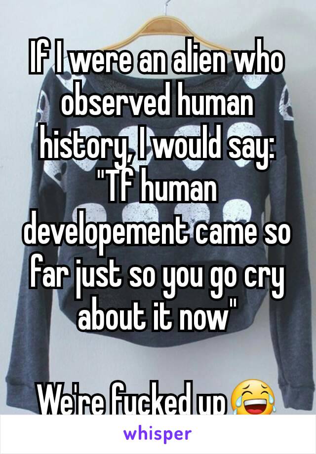 If I were an alien who observed human history, I would say:
"Tf human developement came so far just so you go cry about it now"

We're fucked up😂