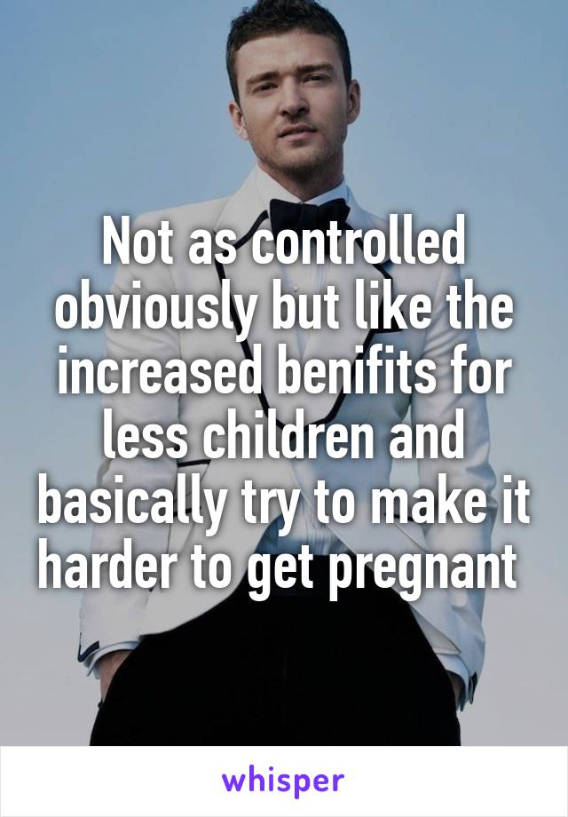 Not as controlled obviously but like the increased benifits for less children and basically try to make it harder to get pregnant 