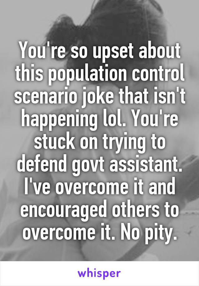 You're so upset about this population control scenario joke that isn't happening lol. You're stuck on trying to defend govt assistant. I've overcome it and encouraged others to overcome it. No pity.