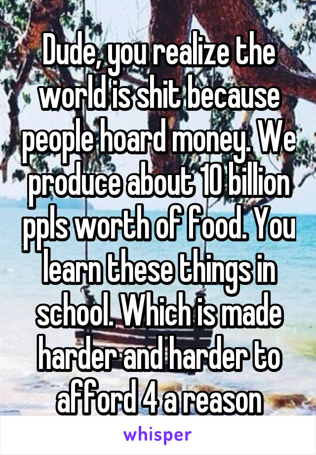 Dude, you realize the world is shit because people hoard money. We produce about 10 billion ppls worth of food. You learn these things in school. Which is made harder and harder to afford 4 a reason