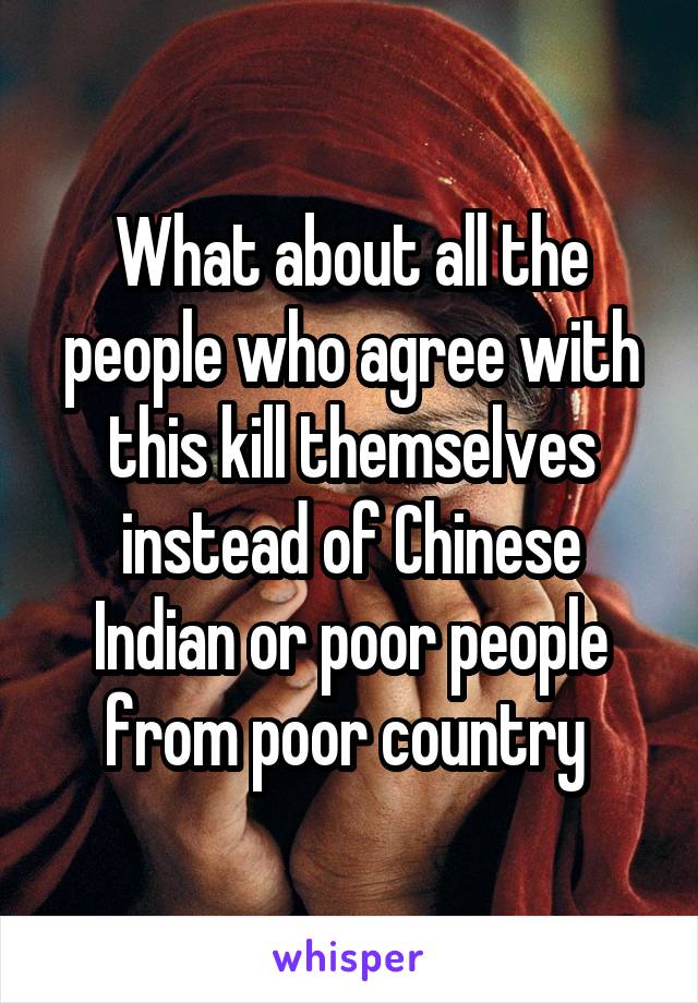 What about all the people who agree with this kill themselves instead of Chinese Indian or poor people from poor country 