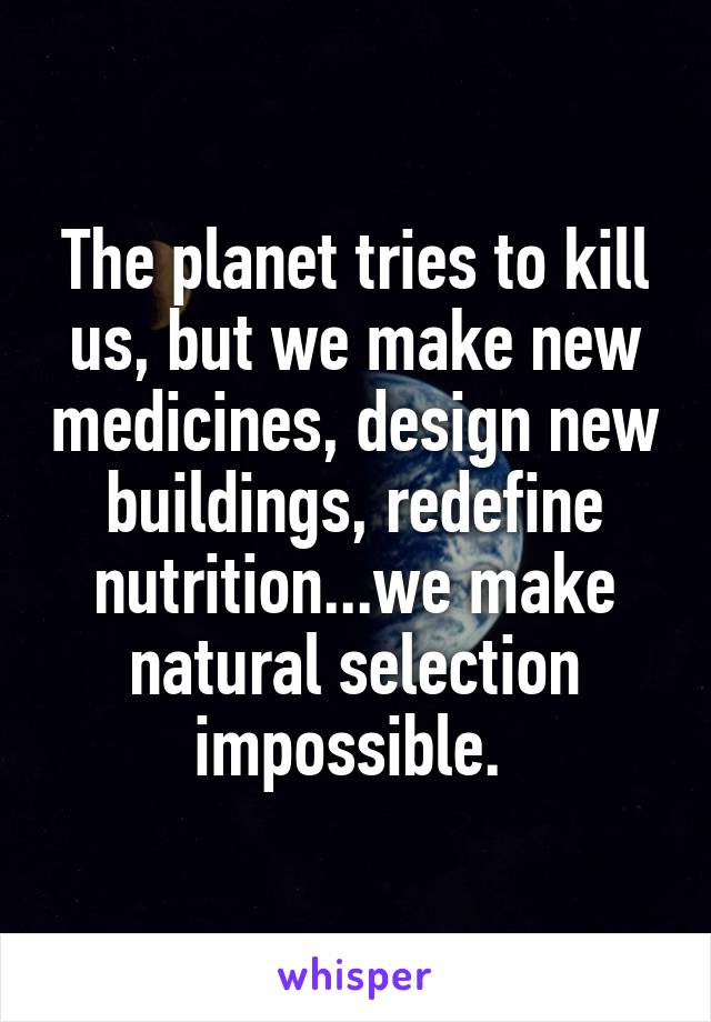 The planet tries to kill us, but we make new medicines, design new buildings, redefine nutrition...we make natural selection impossible. 