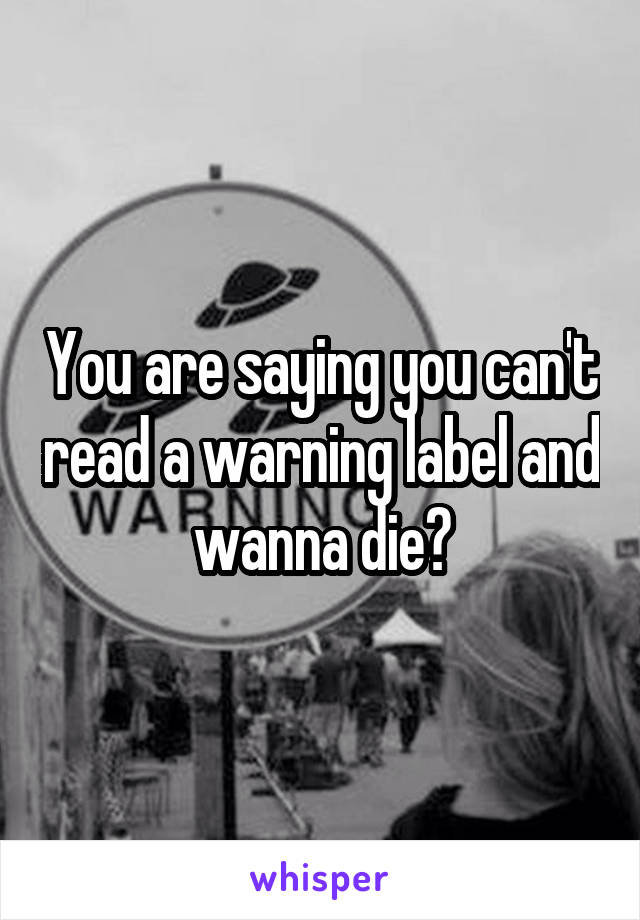 You are saying you can't read a warning label and wanna die?