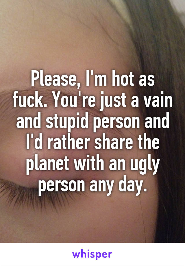 Please, I'm hot as fuck. You're just a vain and stupid person and I'd rather share the planet with an ugly person any day.