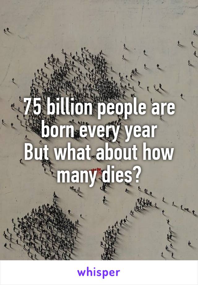 75 billion people are born every year
But what about how many dies?